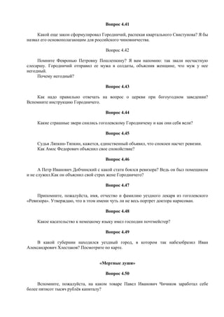 Вопрос 4.41
Какой еще закон сформулировал Городничий, распекая квартального Свистунова? Я бы
назвал его основополагающим для российского чиновничества.
Вопрос 4.42
Помните Февронью Петровну Пошлепкину? Я вам напомню: так звали несчастную
слесаршу. Городничий отправил ее мужа в солдаты, объяснив женщине, что муж у нее
негодный.
Почему негодный?
Вопрос 4.43
Как надо правильно отвечать на вопрос о церкви при богоугодном заведении?
Вспомните инструкцию Городничего.
Вопрос 4.44
Какие страшные звери снились гоголевскому Городничему и как они себя вели?
Вопрос 4.45
Судья Ляпкин-Тяпкин, кажется, единственный объявил, что спокоен насчет ревизии.
Как Амос Федорович объяснил свое спокойствие?
Вопрос 4.46
А Петр Иванович Добчинский с какой стати боялся ревизора? Ведь он был помещиком
и не служил.Как он объяснил свой страх жене Городничего?
Вопрос 4.47
Припомните, пожалуйста, имя, отчество и фамилию уездного лекаря из гоголевского
«Ревизора». Утверждаю, что в этом имени чуть ли не весь портрет доктора нарисован.
Вопрос 4.48
Какое касательство к немецкому языку имел господин почтмейстер?
Вопрос 4.49
В какой губернии находился уездный город, в котором так набезобразил Иван
Александрович Хлестаков? Посмотрите по карте.
«Мертвые души»
Вопрос 4.50
Вспомните, пожалуйста, на каком товаре Павел Иванович Чичиков заработал себе
более пятисот тысяч рублёв капиталу?
 