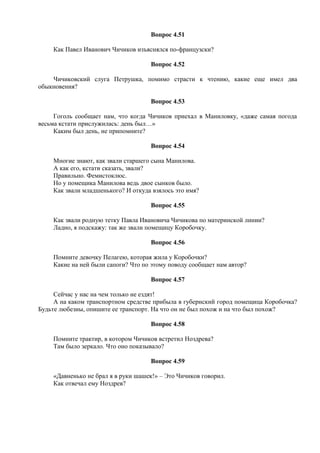 Вопрос 4.51
Как Павел Иванович Чичиков изъяснялся по-французски?
Вопрос 4.52
Чичиковский слуга Петрушка, помимо страсти к чтению, какие еще имел два
обыкновения?
Вопрос 4.53
Гоголь сообщает нам, что когда Чичиков приехал в Маниловку, «даже самая погода
весьма кстати прислужилась: день был…»
Каким был день, не припомните?
Вопрос 4.54
Многие знают, как звали старшего сына Манилова.
А как его, кстати сказать, звали?
Правильно. Фемистоклюс.
Но у помещика Манилова ведь двое сынков было.
Как звали младшенького? И откуда взялось это имя?
Вопрос 4.55
Как звали родную тетку Павла Ивановича Чичикова по материнской линии?
Ладно, я подскажу: так же звали помещицу Коробочку.
Вопрос 4.56
Помните девочку Пелагею, которая жила у Коробочки?
Какие на ней были сапоги? Что по этому поводу сообщает нам автор?
Вопрос 4.57
Сейчас у нас на чем только не ездят!
А на каком транспортном средстве прибыла в губернский город помещица Коробочка?
Будьте любезны, опишите ее транспорт. На что он не был похож и на что был похож?
Вопрос 4.58
Помните трактир, в котором Чичиков встретил Ноздрева?
Там было зеркало. Что оно показывало?
Вопрос 4.59
«Давненько не брал я в руки шашек!» – Это Чичиков говорил.
Как отвечал ему Ноздрев?
 