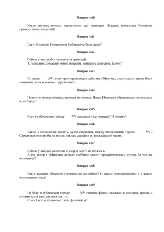 Вопрос 4.60
Какие имущественные разъяснения дал господин Ноздрев, показывая Чичикову
границу своих владений?
Вопрос 4.61
Где у Михайлы Семеновича Собакевича была душа?
Вопрос 4.62
Сейчас у нас любят лечиться за границей.
А господин Собакевич хотел повесить немецких докторов. За что?
Вопрос 4.63
В городе NN , в котором происходит действие «Мертвых душ», какого цвета были
каменные дома и какого – деревянные?
Вопрос 4.64
Почему в начале романа, выезжая из города, Павел Иванович обрадовался полосатому
шлагбауму?
Вопрос 4.65
Кого в губернском городе NN называли чудотворцем? И почему?
Вопрос 4.66
Какие, с позволения сказать, дуэли случались между чиновниками города NN ?
Стреляться они якобы не могли, так как служили по гражданской части.
Вопрос 4.67
Сейчас у нас всё водители. Кучеров почти не осталось.
А вот автор в «Мертвых душах» особенно хвалит прокуроровского кучера. За что, не
вспомните?
Вопрос 4.68
Как в высшем обществе говорили по-английски? С каким произношением и с каким
выражением лица?
Вопрос 4.69
На балу в губернском городе NN «черные фраки мелькали и носились врознь и
кучами там и там, как носятся…».
С кем Гоголь сравнивает этих фрачников?
 