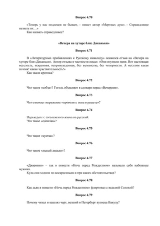Вопрос 4.70
«Теперь у нас подлецов не бывает, – пишет автор «Мертвых душ». – Справедливее
назвать их…»
Как назвать справедливее?
«Вечера на хуторе близ Диканьки»
Вопрос 4.71
В «Литературных прибавлениях к Русскому инвалиду» появился отзыв на «Вечера на
хуторе близ Диканьки». Автор отзыва в частности писал: «Они изумили меня. Вот настоящая
веселость, искренняя, непринужденная, без жеманства, без чопорности. А местами какая
поэзия! какая чувствительность!»
Как звали критика?
Вопрос 4.72
Что такое «кобза»? Гоголь объясняет в словаре перед «Вечерами».
Вопрос 4.73
Что означает выражение «провозить попа в решете»?
Вопрос 4.74
Переведите с гоголевского языка на русский.
Что такое «сопилка»?
Вопрос 4.75
Что такое «хустка»?
Вопрос 4.76
Что такое «лысый дидько»?
Вопрос 4.77
«Дворянин» – так в повести «Ночь перед Рождеством» называли себя набожные
мужики.
Куда они ходили по воскресеньям и при каких обстоятельствах?
Вопрос 4.78
Как дьяк в повести «Ночь перед Рождеством» флиртовал с ведьмой Солохой?
Вопрос 4.79
Почему чихал и кашлял черт, везший в Петербург кузнеца Вакулу?
 