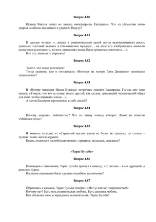 Вопрос 4.80
Кузнец Вакула попал во дворец императрицы Екатерины. Что из убранства этого
дворца особенно восхитило и удивило Вакулу?
Вопрос 4.81
И дальше читаем: «…вошел в сопровождении целой свиты величественного росту,
довольно плотный человек в гетьманаском мундире… на лице его изображалась какая-то
надменная величавость, во всех движениях видна была привычка повелевать…».
Кто это, позвольте спросить?
Вопрос 4.82
Знаете, что такое телекинез?
Тогда скажите, кто в гоголевских «Вечерах на хуторе близ Диканьки» занимался
телекинезом?
Вопрос 4.83
В «Вечере накануне Ивана Купалы» встречаем некоего Басаврюка. Гоголь про него
пишет: «Узнали, что это за птица: никто другой, как сатана, принявший человеческий образ
для того, чтобы отрывать клады…».
А зачем Басаврюк приманивал к себе людей?
Вопрос 4.84
Почему девушки любопытны? Что по этому поводу говорит Левко из повести
«Майская ночь»?
Вопрос 4.85
В комнате колдуна из «Страшной мести» свечи не было, но светило; по стенам –
чудные знаки, висело оружие.
Какое, позвольте полюбопытствовать: турецкое, польское, шведское?
«Тарас Бульба»
Вопрос 4.86
Поговорив с сыновьями, Тарас Бульба пришел к выводу, что латынь – язык дурацкий, а
римляне дурни.
На каком основании было сделано подобное заключение?
Вопрос 4.87
Обращаясь к казакам, Тарас Бульба говорил: «Нет уз святее товарищества!»
Почему нет? Есть ведь родительская любовь. Есть сыновья любовь.
Как объяснял свое утверждение великий казак, Тарас Бульба?
 