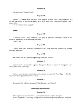 Вопрос 4.88
Как звали коня Тараса Бульбы?
Вопрос 4.89
Андрий – злосчастный младший сын Тараса Бульбы. Ведь предупреждала его
прекрасная полька: «Тебе нельзя любить меня. Тебя зовут отец, товарищи, отчизна, а мы –
враги тебе».
Что ей ответил казак Андрий?
«Вий»
Вопрос 4.90
В повести «Вий» Гоголь сообщает, что драку в духовной семинарии начинали, как
правило, грамматики, а заканчивали богословы.
Почему так?
Вопрос 4.91
Почему Хома Брут позволил панночке оседлать себя? Мог ведь отскочить в сторону,
оттолкнуть руками.
Вопрос 4.92
Как узнать ведьму? Вспомните разговор казаков за ужином.
Вопрос 4.93
Отнесли гроб с панночкой в церковь. Вернулись. Зашли на кухню. И что прежде всего
стали делать? Что и почему?
Вопрос 4.94
Какими магическими средствами пользовался гоголевский Хома Брут в борьбе с
нечистью? Этих средств я насчитал четыре.
Вопрос 4.95
Страшный Вий чей был начальник? Как объясняет нам Гоголь?
«Петербургские повести»
Вопрос 4.96
Какое происшествие случилось с одним из гоголевских героев 25 марта?
Я вам, так уж быть, подскажу: это происшествие благополучно разрешилось 7 апреля.
 