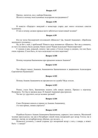 Вопрос 4.97
Пропал, значится, нос у майора Ковалева.
На кого и почему пали основные подозрения пострадавшего?
Вопрос 4.98
В повести «Портрет» живущий в монастыре старец дает много полезных советов
художнику.
О чем и почему должен прежде всего заботиться талантливый человек?
Вопрос 4.99
Кто не читал бессмертной гоголевской «Шинели»? Да, Акакий Акакиевич. «Проблема
маленького человека»…
Ну да Бог с ней, с проблемой! Повесть ведь называется «Шинель». Вот вы и опишите,
из чего эта шинель была сделана. Какое сукно? Какая подкладка? Каков воротник?
С сукном я вам, пожалуй, помогу: про сукно у Гоголя только и сказано, что оно было
очень хорошее. Стало быть, из чего подкладка и из кого воротник?
Вопрос 4.100
Почему младенца Башмачкина при крещении назвали Акакием?
Вопрос 4.101
Что общего между Акакием Акакиевичем Башмачкиным и дворянином Александром
Сергеевичем Пушкиным?
Вопрос 4.102
Почему Акакия Акакиевича не продвигали по службе? Ведь хотели.
Вопрос 4.103
Решил, стало быть, Башмачкин пошить себе новую шинель. Пришел к портному
Петровичу. Тот был в трезвом виде. И Акакий Акакиевич расстроился.
Что же тут грустного, когда человек трезвый?
Вопрос 4.104
Сшил Петрович шинель и принес ее Акакию Акакиевичу.
А в чем принес, можно спросить?
Вопрос 4.105
Ограбили бедного Акакия Акакиевича Башмачкина, сорвали с него шинель. Маленький
человек простудился, так как в Петербурге зимой очень нехороший дует ветер. Гоголь так и
написал: «ветер, по петербургскому обычаю, дул на него…»
Позвольте уточнить, с какой стороны дул нехороший ветер: с юга, с севера, а может
быть – с запада?
 