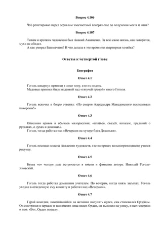Вопрос 4.106
Что репетировал перед зеркалом злосчастный генерал еще до получения места и чина?
Вопрос 4.107
Тихим и кротким человеком был Акакий Акакиевич. За всю свою жизнь, как говорится,
мухи не обидел.
А как умирал Башмачкин? И что делала в это время его квартирная хозяйка?
Ответы к четвертой главе
Биография
Ответ 4.1
Гоголь швырнул пряники в лицо тому, кто их поднес.
Медовые пряники были издевкой над «тягучей прозой» юного Гоголя.
Ответ 4.2
Гоголь вскочил и бодро ответил: «По смерти Александра Македонского последовали
похороны!»
Ответ 4.3
Описания нравов и обычаев малороссиян, «платьев, свадеб, колядок, преданий о
русалках, о духах и домовых».
Гоголь тогда работал над «Вечерами на хуторе близ Диканьки».
Ответ 4.4
Гоголь посещал классы Академии художеств, где на правах вольноприходящего учился
рисунку.
Ответ 4.5
Буква «о» четыре раза встречается в имени и фамилии автора: Николай Гоголь-
Яновский.
Ответ 4.6
Гоголь тогда работал домашним учителем. По вечерам, когда князь засыпал, Гоголь
уходил в отведенную ему комнату и работал над «Вечерами».
Ответ 4.7
Герой комедии, помешавшийся на желании получить орден, сам становился Орденом.
Он смотрелся в зеркало и там вместо лица видел Орден, он выходил на улицу, и все говорили
о нем: «Вот, Орден пошел».
 