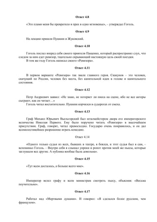 Ответ 4.8
«Это пламя меня бы превратило в прах в одно мгновенье», – утверждал Гоголь.
Ответ 4.9
На лекцию пришли Пушкин и Жуковский.
Ответ 4.10
Гоголь послал вперед себя своего приятеля Пащенко, который распространял слух, что
следом за ним едет ревизор, тщательно скрывающий настоящую цель своей поездки.
В том же году Гоголь написал своего «Ревизора».
Ответ 4.11
В первом варианте «Ревизора» так звали главного героя. Скакунов – это человек,
скачущий по России, человек без места, без капительной идеи в голове и капитального
состояния.
Ответ 4.12
Петр Андреевич заявил: «Не знаю, не потеряет ли пиеса на сцене, ибо не все актеры
сыграют, как он читает…»
Гоголь читал восхитительно. Пушкин корчился в судорогах от смеха.
Ответ 4.13
Граф Михаил Юрьевич Вьельгорский был шталмейстером двора его императорского
величества Николая Первого. Ему было поручено читать «Ревизора» в высочайшем
присутствии. Граф, говорят, читал превосходно. Государю очень понравилось, и он дал
всемилостивейшее разрешение играть комедию.
Ответ 4.14
«Одного только судьи из всех, бывших в театре, я боялся, и этот судья был я сам, –
вспоминал Гоголь. – Внутри себя я слышал упреки и ропот против моей же пьесы, которые
заглушали все другие. А публика вообще была довольна».
Ответ 4.15
«Тут всем досталось, а больше всего мне».
Ответ 4.16
Император велел графу и всем министрам смотреть пьесу, объяснив: «Весьма
поучительно».
Ответ 4.17
Работал над «Мертвыми душами». И говорил: «Я сделался более русским, чем
французом».
 
