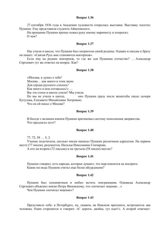 Вопрос 1.36
27 сентября 1836 года в Академии художеств открылась выставка. Выставку посетил
Пушкин. Ему представили студента Айвазовского.
На прощание Пушкин крепко пожал руку юному маринисту и попросил.
О чем?
Вопрос 1.37
Нас учили в школе, что Пушкин был патриотом своей родины. Однако в письме к брату
он пишет: «Святая Русь мне становится невтерпеж».
Если ему на родине невтерпеж, то где же для Пушкина отечество? … Александр
Сергеевич тут же ответил на вопрос. Как?
Вопрос 1.38
«Москва, я думал о тебе!
Москва… как много в этом звуке
Для сердца русского слилось!
Как много в нем отозвалось!» …
Вы эти стихи в школе учили? Мы учили.
Но мы не учили в школе, что Пушкин сразу после женитьбы писал дочери
Кутузова, Елизавете Михайловне Хитровою.
Что он ей писал о Москве?
Вопрос 1.39
В беседе с великим князем Пушкин критиковал систему пополнения дворянства.
Что предлагал поэт?
Вопрос 1.40
77, 72, 58 … 5, 2.
Ученые подсчитали, сколько писем написал Пушкин различным адресатам. На первом
месте (77 писем), разумеется, Наталья Николаевна Гончарова.
А кто на втором (72 письма) и на третьем (58 писем) местах?
Вопрос 1.41
Пушкин говорил: есть народы, которые думают, что мир покоится на носороге.
Какие взгляды Пушкин считал еще более абсурдными?
Вопрос 1.42
Пушкин был злопамятным и любил мстить эпиграммами. Однажды Александр
Сергеевич объяснил князю Петру Вяземскому, что «почитает мщение…»
Чем Пушкин «почитал мщение»?
Вопрос 1.43
Представьте себе: в Петербурге, ну, скажем, на Невском проспекте, встречаются два
человека. Один сторонится и говорит: «С дороги, двойка, туз идет!». А второй отвечает:
 
