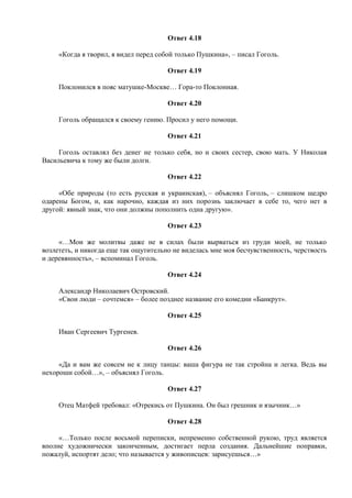 Ответ 4.18
«Когда я творил, я видел перед собой только Пушкина», – писал Гоголь.
Ответ 4.19
Поклонился в пояс матушке-Москве… Гора-то Поклонная.
Ответ 4.20
Гоголь обращался к своему гению. Просил у него помощи.
Ответ 4.21
Гоголь оставлял без денег не только себя, но и своих сестер, свою мать. У Николая
Васильевича к тому же были долги.
Ответ 4.22
«Обе природы (то есть русская и украинская), – объяснял Гоголь, – слишком щедро
одарены Богом, и, как нарочно, каждая из них порознь заключает в себе то, чего нет в
другой: явный знак, что они должны пополнить одна другую».
Ответ 4.23
«…Мои же молитвы даже не в силах были вырваться из груди моей, не только
возлететь, и никогда еще так ощутительно не виделась мне моя бесчувственность, черствость
и деревянность», – вспоминал Гоголь.
Ответ 4.24
Александр Николаевич Островский.
«Свои люди – сочтемся» – более позднее название его комедии «Банкрут».
Ответ 4.25
Иван Сергеевич Тургенев.
Ответ 4.26
«Да и вам же совсем не к лицу танцы: ваша фигура не так стройна и легка. Ведь вы
нехороши собой…», – объяснял Гоголь.
Ответ 4.27
Отец Матфей требовал: «Отрекись от Пушкина. Он был грешник и язычник…»
Ответ 4.28
«…Только после восьмой переписки, непременно собственной рукою, труд является
вполне художнически законченным, достигает перла создания. Дальнейшие поправки,
пожалуй, испортят дело; что называется у живописцев: зарисуешься…»
 