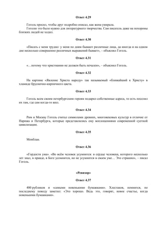 Ответ 4.29
Гоголь просил, чтобы друг подробно описал, как жена умирала.
Гоголю это было нужно для литературного творчества. Сам писатель даже на похороны
близких людей не ходил.
Ответ 4.30
«Писать с меня трудно: у меня по дням бывают различные лица, да иногда и на одном
дне несколько совершенно различных выражений бывает», – объяснял Гоголь.
Ответ 4.31
«…потому что христианин не должен быть печален», – объяснил Гоголь.
Ответ 4.32
На картине «Явление Христа народу» так называемый «ближайший к Христу» в
хламиде бруснично-кирпичного цвета.
Ответ 4.33
Гоголь всем своим петербургским героям подарил собственные адреса, то есть поселил
их там, где сам когда-то жил.
Ответ 4.34
Рим и Москву Гоголь считал символами древних, многовековых культур в отличие от
Парижа и Петербурга, которые представлялись ему воплощениями современной суетной
цивилизации.
Ответ 4.35
Монблан.
Ответ 4.36
«Гордости ума». «Во всём человек усумнится: в сердце человека, которого несколько
лет знал, в правде, в Боге усомнится, но не усумнится в своем уме… Это страшно», – писал
Гоголь.
«Ревизор»
Ответ 4.37
400 рубликов и «самыми новенькими бумажками». Хлестаков, помнится, по
последнему поводу заметил: «Это хорошо. Ведь это, говорят, новое счастье, когда
новенькими бумажками».
 