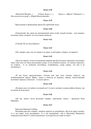 Ответ 4.38
«Женитьба Фигаро», « Роберт Дьявол », « Норма », «Фрегат “Надежда”», «
Московский телеграф », «Юрий Милославский».
Ответ 4.39
Просоленная и провяленная треска без хребтовой части.
Ответ 4.40
«Городничий. Да, таков уж неизъяснимый закон судеб: умный человек – или пьяница,
или рожу такую состроит, что хоть святых выноси».
Ответ 4.41
«Смотри! Не по чину берешь!»
Ответ 4.42
«Он, говорит, вор; хоть он теперь и не украл, да всё равно, говорит, он украдет».
Ответ 4.43
«Да если спросят, отчего не выстроена церковь при богоугодном заведении, на которую
назад тому пять лет была ассигнована сумма, то не позабыть сказать, что начала строиться,
но сгорела… А то, пожалуй, кто-нибудь, позабывшись, сдуру скажет, что она и не
начиналась».
Ответ 4.44
«Я как будто предчувствовал: сегодня мне всю ночь снились какие-то две
необыкновенные крысы. Право, этаких я никогда не видывал: черные, неестественной
величины! пришли, понюхали – и пошли прочь».
Ответ 4.45
«В самом деле, кто зайдет в уездный суд? А если и заглянет в какую-нибудь бумагу, так
он жизни не будет рад».
Ответ 4.46
«Да так, знаете, когда вельможа говорит, чувствуешь страх», – признался Петр
Иванович.
Ответ 4.47
Христиан Иванович Гибнер.
Земляника про него говорит: лекарств дорогих не употребляет, ибо если умрет человек,
то и так умрет; если выздоровеет, то и так выздоровеет. «Да и Христиану Ивановичу
затруднительно было б с ними изъясняться: он по-русски ни слова не знает».
 