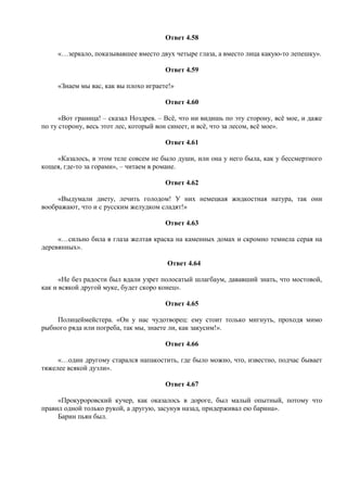 Ответ 4.58
«…зеркало, показывавшее вместо двух четыре глаза, а вместо лица какую-то лепешку».
Ответ 4.59
«Знаем мы вас, как вы плохо играете!»
Ответ 4.60
«Вот граница! – сказал Ноздрев. – Всё, что ни видишь по эту сторону, всё мое, и даже
по ту сторону, весь этот лес, который вон синеет, и всё, что за лесом, всё мое».
Ответ 4.61
«Казалось, в этом теле совсем не было души, или она у него была, как у бессмертного
кощея, где-то за горами», – читаем в романе.
Ответ 4.62
«Выдумали диету, лечить голодом! У них немецкая жидкостная натура, так они
воображают, что и с русским желудком сладят!»
Ответ 4.63
«…сильно била в глаза желтая краска на каменных домах и скромно темнела серая на
деревянных».
Ответ 4.64
«Не без радости был вдали узрет полосатый шлагбаум, дававший знать, что мостовой,
как и всякой другой муке, будет скоро конец».
Ответ 4.65
Полицеймейстера. «Он у нас чудотворец: ему стоит только мигнуть, проходя мимо
рыбного ряда или погреба, так мы, знаете ли, как закусим!».
Ответ 4.66
«…один другому старался напакостить, где было можно, что, известно, подчас бывает
тяжелее всякой дуэли».
Ответ 4.67
«Прокуроровский кучер, как оказалось в дороге, был малый опытный, потому что
правил одной только рукой, а другую, засунув назад, придерживал ею барина».
Барин пьян был.
 