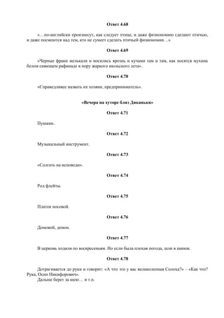 Ответ 4.68
«…по-английски произнесут, как следует птице, и даже физиономию сделают птичью,
и даже посмеются над тем, кто не сумеет сделать птичьей физиономии…»
Ответ 4.69
«Черные фраки мелькали и носились врознь и кучами там и там, как носятся мухина
белом сияющем рафинаде в пору жаркого июльского лета».
Ответ 4.70
«Справедливее назвать их хозяин, предприниматель».
«Вечера на хуторе близ Диканьки»
Ответ 4.71
Пушкин.
Ответ 4.72
Музыкальный инструмент.
Ответ 4.73
«Солгать на исповеди».
Ответ 4.74
Род флейты.
Ответ 4.75
Платок носовой.
Ответ 4.76
Домовой, демон.
Ответ 4.77
В церковь ходили по воскресеньям. Но если была плохая погода, шли в шинок.
Ответ 4.78
Дотрагивается до руки и говорит: «А что это у вас великолепная Солоха?» – «Как что?
Рука, Осип Никифорович».
Дальше берет за шею… и т.п.
 