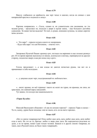 Ответ 4.79
Вакулу «забавляло до крайности, как черт чихал и кашлял, когда он снимал с шеи
кипарисный крестик и подносил к нему».
Ответ 4.80
Картина понравилась. «…Сколь, однако ж, ни удивительны сии малевания, но эта
медная ручка, – продолжал он, подходя к двери и щупая замок, – еще большего достойна
удивления. Эк какая чистая выделка! Это всё, я думаю, немецкие кузнецы, за самые дорогие
цены делали».
Ответ 4.81
«– Это царь? – спросил кузнец одного из запорожцев.
– Куда тебе царь! это сам Потемкин, – ответил тот».
Ответ 4.82
Запорожец Пузатый Пацюк «разинул рот, поглядел на вареники и еще сильнее разинул
рот. В это время вареник выплеснул из миски, шлепнулся в сметану, перевернулся на другую
сторону, подскочил вверх и как раз попал ему в рот».
Ответ 4.83
Гоголь продолжает: «…а как клады не даются нечистым рукам, так вот он и
приманивает к себе молодцов».
Ответ 4.84
«…у девушек сидит черт, подстрекающий их любопытство».
Ответ 4.85
«…висит оружие, но всё странное: такого не носят ни турки, ни крымцы, ни ляхи, ни
христиане, ни славный народ шведский».
Тут важно, что колдун вне национальности.
«Тарас Бульба»
Ответ 4.86
Николай Васильевич объясняет: «А как по-латыни горилка? – спросил Тарас и сказал: –
То-то, сынку, дурни были латынцы: они не знали, есть ли на свете горилка».
Ответ 4.87
«Нет уз святее товарищества! Отец любит свое дитя, мать любит свое дитя, дитя любит
отца и мать. Но это не то, братцы: любит и зверь свое дитя. Но породниться родством по
душе, а не по крови, может один только человек. Бывали и в других землях товарищи, но
таких, как в Русской земле, не было таких товарищей».
 