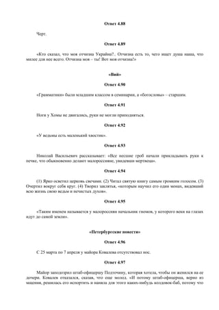 Ответ 4.88
Черт.
Ответ 4.89
«Кто сказал, что моя отчизна Украйна?.. Отчизна есть то, чего ищет душа наша, что
милее для нее всего. Отчизна моя – ты! Вот моя отчизна!»
«Вий»
Ответ 4.90
«Грамматики» были младшим классом в семинарии, а «богословы» – старшим.
Ответ 4.91
Ноги у Хомы не двигались, руки не могли приподняться.
Ответ 4.92
«У ведьмы есть маленький хвостик».
Ответ 4.93
Николай Васильевич рассказывает: «Все несшие гроб начали прикладывать руки к
печке, что обыкновенно делают малороссияне, увидевши мертвеца».
Ответ 4.94
(1) Ярко осветил церковь свечами. (2) Читал святую книгу самым громким голосом. (3)
Очертил вокруг себя круг. (4) Творил заклятья, «которым научил его один монах, видевший
всю жизнь свою ведьм и нечистых духов».
Ответ 4.95
«Таким именем называется у малороссиян начальник гномов, у которого веки на глазах
идут до самой земли».
«Петербургские повести»
Ответ 4.96
С 25 марта по 7 апреля у майора Ковалева отсутствовал нос.
Ответ 4.97
Майор заподозрил штаб-офицершу Подточину, которая хотела, чтобы он женился на ее
дочери. Ковалев отказался, сказав, что еще молод. «И потому штаб-офицерша, верно из
мщения, решилась его испортить и наняла для этого каких-нибудь колдовок-баб, потому что
 