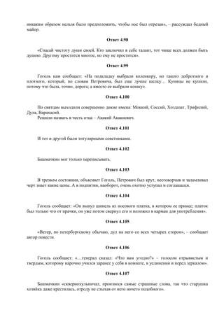 никаким образом нельзя было предположить, чтобы нос был отрезан», – рассуждал бедный
майор.
Ответ 4.98
«Спасай чистоту души своей. Кто заключил в себе талант, тот чище всех должен быть
душою. Другому простится многое, но ему не простится».
Ответ 4.99
Гоголь нам сообщает: «На подкладку выбрали коленкору, но такого добротного и
плотного, который, по словам Петровича, был еще лучше шелку… Куницы не купили,
потому что была, точно, дорога; а вместо ее выбрали кошку».
Ответ 4.100
По святцам выходили совершенно дикие имена: Моккий, Соссий, Хоздазат, Трифилий,
Дула, Варахасий.
Решили назвать в честь отца – Акакий Акакиевич.
Ответ 4.101
И тот и другой были титулярными советниками.
Ответ 4.102
Башмачкин мог только переписывать.
Ответ 4.103
В трезвом состоянии, объясняет Гоголь, Петрович был крут, несговорчив и заламливал
черт знает какие цены. А в подпитии, наоборот, очень охотно уступал и соглашался.
Ответ 4.104
Гоголь сообщает: «Он вынул шинель из носового платка, в котором ее принес; платок
был только что от прачки, он уже потом свернул его и положил в карман для употребления».
Ответ 4.105
«Ветер, по петербургскому обычаю, дул на него со всех четырех сторон», – сообщает
автор повести.
Ответ 4.106
Гоголь сообщает: «…генерал сказал: «Что вам угодно?» – голосом отрывистым и
твердым, которому нарочно учился заранее у себя в комнате, в уединении и перед зеркалом».
Ответ 4.107
Башмачкин «сквернохульничал, произнося самые страшные слова, так что старушка
хозяйка даже крестилась, отроду не слыхав от него ничего подобного».
 