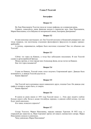 Глава 5 Толстой
Биография
Вопрос 5.1
Во Льве Николаевиче Толстом текла не только графская, но и княжеская кровь.
Скажите, пожалуйста, какие фамилии носили в девичестве мать Льва Николаевича,
Мария Николаевна, и его бабушка по материнской линии, Екатерина Дмитриевна?
Вопрос 5.2
В свои неполные шестнадцать лет Лев Толстой поступил в Казанский университет, как
тогда говорили, «по восточному отделению философского факультета (в разряд турецко-
арабский)».
А почему, спрашивается, выбрано было восточное отделение? Как это объяснял сам
Толстой?
Вопрос 5.3
Сейчас это город на Кавказе, а тогда был небольшим поселением. В нем Толстой
служил в артиллерийской бригаде.
Между прочим, в этом городке жил Александр Дюма, когда гостил на Кавказе.
Как этот город называется?
Вопрос 5.4
Служа на Кавказе, Толстой очень хотел получить Георгиевский крест. Дважды была
возможность, и дважды Толстой упустил ее.
Каким образом?
Вопрос 5.5
Лев Толстой часто вспоминал своего кавказского друга, чеченца Садо. Он дважды спас
графа от позора и, может быть, от смерти.
Каким образом?
Вопрос 5.6
В одном из своих писем от 1851 года Толстой писал: «…Этих двух людей я люблю
больше самого себя. Когда я делаю что-нибудь хорошее, я доволен собой потому, что они
будут мной довольны».
Кто такие, позвольте спросить?
Вопрос 5.7
Сестру Толстого, Марью Николаевну, нередко навещал Тургенев. В 1852 году, в
очередной раз навестив ее, Иван Сергеевич прочел ей повесть неизвестного автора. Марья
Николаевна слушала и удивлялась.
Чему удивлялась Марья Николаевна?
 