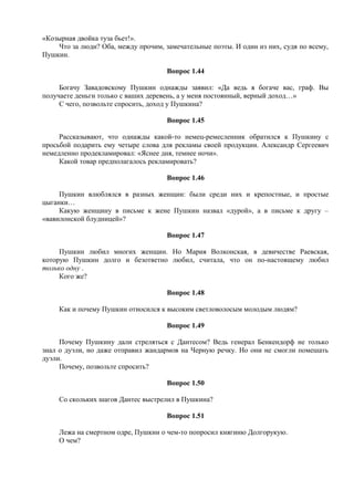 «Козырная двойка туза бьет!».
Что за люди? Оба, между прочим, замечательные поэты. И один из них, судя по всему,
Пушкин.
Вопрос 1.44
Богачу Завадовскому Пушкин однажды заявил: «Да ведь я богаче вас, граф. Вы
получаете деньги только с ваших деревень, а у меня постоянный, верный доход…»
С чего, позвольте спросить, доход у Пушкина?
Вопрос 1.45
Рассказывают, что однажды какой-то немец-ремесленник обратился к Пушкину с
просьбой подарить ему четыре слова для рекламы своей продукции. Александр Сергеевич
немедленно продекламировал: «Яснее дня, темнее ночи».
Какой товар предполагалось рекламировать?
Вопрос 1.46
Пушкин влюблялся в разных женщин: были среди них и крепостные, и простые
цыганки…
Какую женщину в письме к жене Пушкин назвал «дурой», а в письме к другу –
«вавилонской блудницей»?
Вопрос 1.47
Пушкин любил многих женщин. Но Мария Волконская, в девичестве Раевская,
которую Пушкин долго и безответно любил, считала, что он по-настоящему любил
только одну .
Кого же?
Вопрос 1.48
Как и почему Пушкин относился к высоким светловолосым молодым людям?
Вопрос 1.49
Почему Пушкину дали стреляться с Дантесом? Ведь генерал Бенкендорф не только
знал о дуэли, но даже отправил жандармов на Черную речку. Но они не смогли помешать
дуэли.
Почему, позвольте спросить?
Вопрос 1.50
Со скольких шагов Дантес выстрелил в Пушкина?
Вопрос 1.51
Лежа на смертном одре, Пушкин о чем-то попросил княгиню Долгорукую.
О чем?
 