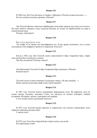 Вопрос 5.8
В 1860 году Лев Толстой писал и говорил: «Прогресс в России должен исходить…»
Из чего должен исходить прогресс в России?
Вопрос 5.9
Лев Толстой обычно тщательно обрабатывал свои вещи, прежде чем отдать их в печать.
Но свою повесть «Казаки» отдал издателю Каткову не только не обработанной, но даже в
неоконченном виде.
Почему, собственно?
Вопрос 5.10
В.м. и п.с.с.ж.н.н.м.м.с. и н.с.
Это шифр. Я не прошу вас расшифровать его. Я вас прошу вспомнить, кто и когда
пользовался этим шифром в жизни и в творчестве Толстого?
Вопрос 5.11
Когда в 1862 году Лев Толстой сделал предложение Софье Андреевне Берс, старик
отец сначала был недоволен и отказал.
Чем был недоволен? Почему отказал?
Вопрос 5.12
Лев Николаевич Толстой и Софья Андреевна Берс венчались в Москве.
В каком месте?
Вопрос 5.13
Толстой сделал в своем дневнике следующую запись: «В день свадьбы…»
Какие чувства испытывал граф в день своей свадьбы?
Вопрос 5.14
В 1867 году Толстой поехал осматривать Бородинское поле. На обратном пути он
сказал своему спутнику, мальчику Степе, что писатель не должен повторять ошибки
историков. Историки, дескать, описывают всё неверно.
А что должен делать настоящий писатель?
Вопрос 5.15
В 1871 году Толстой весьма серьезно и старательно стал изучать астрономию, ночи
напролет наблюдая звездное небо.
С какой стати?
Вопрос 5.16
В 1872 году Толстой в очередной раз открыл школу для детей.
Кто преподавал в ней?
 