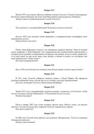 Вопрос 5.17
Весной 1873 года тяжело заболела любимая тетушка Толстого, Татьяна Александровна.
Ей читали повести Пушкина. На глаза Льва Николаевича попался рассказ «Отрывок».
Замысел какого сочинения родился в голове Толстого?
Вопрос 5.18
Что случилось с госпожой Бибиковой? И как было ее имя и отчество?
Вопрос 5.19
Когда в 1875 году печатали «Анну Каренину», в университетскую типографию часто
наведывались агенты.
Какие агенты и для чего?
Вопрос 5.20
Роман «Анна Каренина» получил, что называется, широкую критику. Один из авторов
писал, например: «“Анна Каренина” есть совершенство как художественное произведение, с
которым ничто подобное из европейских литератур в настоящую эпоху не может сравниться.
А по идее своей это уже нечто наше, свое, родное, и именно то самое, что составляет уже
наше национальное “новое слово”».
Как звали автора рецензии?
Вопрос 5.21
Как с 1876 года Толстой стал называть свою белую корову и своего черного быка?
Вопрос 5.22
В 70-х годах Толстой собирался написать роман о Петре Первом. Но прекратил
изучение петровской эпохи, так как она, по его словам, стала ему несимпатичной.
Для чего, по мнению Толстого, Петр основал Петербург?
Вопрос 5.23
Зимой 1877 года в консерватории устроили концерт, специально для Толстого, чтобы
тот мог послушать музыку Чайковского. А Толстой всё не шел и не шел.
Почему опаздывал?
Вопрос 5.24
Когда в январе 1887 года этому человеку прочли пьесу «Власть тьмы», он изволил
заметить: «Солдат всегда во всех творениях Толстого поразительно хорош».
Как звали слушателя?
Вопрос 5.25
В 1890 году Толстой начал работать над романом «Воскресение». Тогда он назывался
«Коневской повестью».
Почему такое название?
 