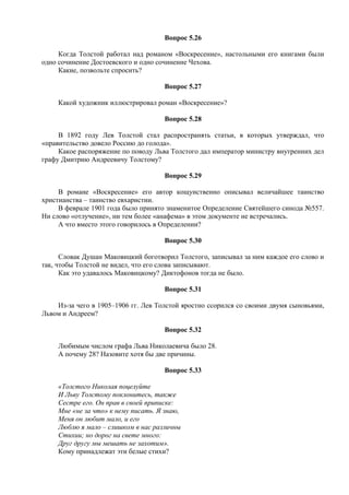 Вопрос 5.26
Когда Толстой работал над романом «Воскресение», настольными его книгами были
одно сочинение Достоевского и одно сочинение Чехова.
Какие, позвольте спросить?
Вопрос 5.27
Какой художник иллюстрировал роман «Воскресение»?
Вопрос 5.28
В 1892 году Лев Толстой стал распространять статьи, в которых утверждал, что
«правительство довело Россию до голода».
Какое распоряжение по поводу Льва Толстого дал император министру внутренних дел
графу Дмитрию Андреевичу Толстому?
Вопрос 5.29
В романе «Воскресение» его автор кощунственно описывал величайшее таинство
христианства – таинство евхаристии.
В феврале 1901 года было принято знаменитое Определение Святейшего синода №557.
Ни слово «отлучение», ни тем более «анафема» в этом документе не встречались.
А что вместо этого говорилось в Определении?
Вопрос 5.30
Словак Душан Маковицкий боготворил Толстого, записывал за ним каждое его слово и
так, чтобы Толстой не видел, что его слова записывают.
Как это удавалось Маковицкому? Диктофонов тогда не было.
Вопрос 5.31
Из-за чего в 1905–1906 гг. Лев Толстой яростно ссорился со своими двумя сыновьями,
Львом и Андреем?
Вопрос 5.32
Любимым числом графа Льва Николаевича было 28.
А почему 28? Назовите хотя бы две причины.
Вопрос 5.33
«Толстого Николая поцелуйте
И Льву Толстому поклонитесь, также
Сестре его. Он прав в своей приписке:
Мне «не за что» к нему писать. Я знаю,
Меня он любит мало, и его
Люблю я мало – слишком в нас различны
Стихии; но дорог на свете много:
Друг другу мы мешать не захотим».
Кому принадлежат эти белые стихи?
 