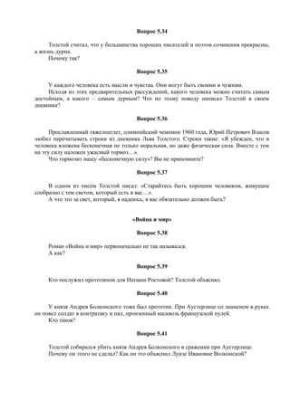 Вопрос 5.34
Толстой считал, что у большинства хороших писателей и поэтов сочинения прекрасны,
а жизнь дурна.
Почему так?
Вопрос 5.35
У каждого человека есть мысли и чувства. Они могут быть своими и чужими.
Исходя из этих предварительных рассуждений, какого человека можно считать самым
достойным, а какого – самым дурным? Что по этому поводу написал Толстой в своем
дневнике?
Вопрос 5.36
Прославленный тяжелоатлет, олимпийский чемпион 1960 года, Юрий Петрович Власов
любил перечитывать строки из дневника Льва Толстого. Строки такие: «Я убежден, что в
человека вложена бесконечная не только моральная, но даже физическая сила. Вместе с тем
на эту силу наложен ужасный тормоз…».
Что тормозит нашу «бесконечную силу»? Вы не припомните?
Вопрос 5.37
В одном из писем Толстой писал: «Старайтесь быть хорошим человеком, живущим
сообразно с тем светом, который есть в вас…».
А что это за свет, который, я надеюсь, в вас обязательно должен быть?
«Война и мир»
Вопрос 5.38
Роман «Война и мир» первоначально не так назывался.
А как?
Вопрос 5.39
Кто послужил прототипом для Наташи Ростовой? Толстой объяснял.
Вопрос 5.40
У князя Андрея Болконского тоже был прототип. При Аустерлице со знаменем в руках
он повел солдат в контратаку и пал, пронзенный насквозь французской пулей.
Кто таков?
Вопрос 5.41
Толстой собирался убить князя Андрея Болконского в сражении при Аустерлице.
Почему он этого не сделал? Как он это объяснил Луизе Ивановне Волконской?
 