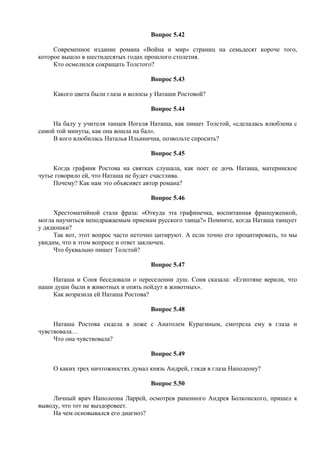 Вопрос 5.42
Современное издание романа «Война и мир» страниц на семьдесят короче того,
которое вышло в шестидесятых годах прошлого столетия.
Кто осмелился сокращать Толстого?
Вопрос 5.43
Какого цвета были глаза и волосы у Наташи Ростовой?
Вопрос 5.44
На балу у учителя танцев Иогеля Наташа, как пишет Толстой, «сделалась влюблена с
самой той минуты, как она вошла на бал».
В кого влюбилась Наталья Ильинична, позвольте спросить?
Вопрос 5.45
Когда графиня Ростова на святках слушала, как поет ее дочь Наташа, материнское
чутье говорило ей, что Наташа не будет счастлива.
Почему? Как нам это объясняет автор романа?
Вопрос 5.46
Хрестоматийной стала фраза: «Откуда эта графинечка, воспитанная француженкой,
могла научиться неподражаемым приемам русского танца?» Помните, когда Наташа танцует
у дядюшки?
Так вот, этот вопрос часто неточно цитируют. А если точно его процитировать, то мы
увидим, что в этом вопросе и ответ заключен.
Что буквально пишет Толстой?
Вопрос 5.47
Наташа и Соня беседовали о переселении душ. Соня сказала: «Египтяне верили, что
наши души были в животных и опять пойдут в животных».
Как возразила ей Наташа Ростова?
Вопрос 5.48
Наташа Ростова сидела в ложе с Анатолем Курагиным, смотрела ему в глаза и
чувствовала…
Что она чувствовала?
Вопрос 5.49
О каких трех ничтожностях думал князь Андрей, глядя в глаза Наполеону?
Вопрос 5.50
Личный врач Наполеона Ларрей, осмотрев раненного Андрея Болконского, пришел к
выводу, что тот не выздоровеет.
На чем основывался его диагноз?
 