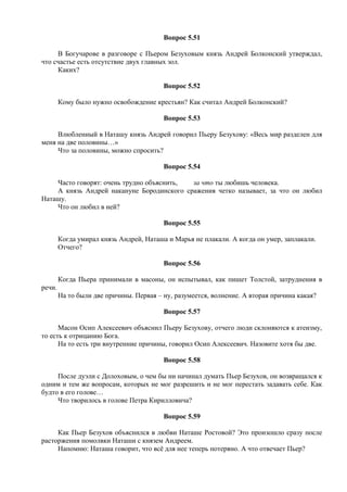 Вопрос 5.51
В Богучарове в разговоре с Пьером Безуховым князь Андрей Болконский утверждал,
что счастье есть отсутствие двух главных зол.
Каких?
Вопрос 5.52
Кому было нужно освобождение крестьян? Как считал Андрей Болконский?
Вопрос 5.53
Влюбленный в Наташу князь Андрей говорил Пьеру Безухову: «Весь мир разделен для
меня на две половины…»
Что за половины, можно спросить?
Вопрос 5.54
Часто говорят: очень трудно объяснить, за что ты любишь человека.
А князь Андрей накануне Бородинского сражения четко называет, за что он любил
Наташу.
Что он любил в ней?
Вопрос 5.55
Когда умирал князь Андрей, Наташа и Марья не плакали. А когда он умер, заплакали.
Отчего?
Вопрос 5.56
Когда Пьера принимали в масоны, он испытывал, как пишет Толстой, затруднения в
речи.
На то были две причины. Первая – ну, разумеется, волнение. А вторая причина какая?
Вопрос 5.57
Масон Осип Алексеевич объяснил Пьеру Безухову, отчего люди склоняются к атеизму,
то есть к отрицанию Бога.
На то есть три внутренние причины, говорил Осип Алексеевич. Назовите хотя бы две.
Вопрос 5.58
После дуэли с Долоховым, о чем бы ни начинал думать Пьер Безухов, он возвращался к
одним и тем же вопросам, которых не мог разрешить и не мог перестать задавать себе. Как
будто в его голове…
Что творилось в голове Петра Кирилловича?
Вопрос 5.59
Как Пьер Безухов объяснился в любви Наташе Ростовой? Это произошло сразу после
расторжения помолвки Наташи с князем Андреем.
Напомню: Наташа говорит, что всё для нее теперь потеряно. А что отвечает Пьер?
 
