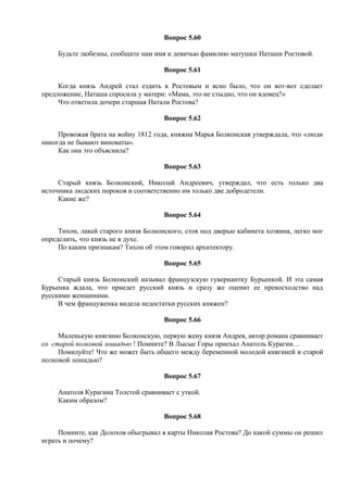Вопрос 5.60
Будьте любезны, сообщите нам имя и девичью фамилию матушки Наташи Ростовой.
Вопрос 5.61
Когда князь Андрей стал ездить к Ростовым и ясно было, что он вот-вот сделает
предложение, Наташа спросила у матери: «Мама, это не стыдно, что он вдовец?»
Что ответила дочери старшая Натали Ростова?
Вопрос 5.62
Провожая брата на войну 1812 года, княжна Марья Болконская утверждала, что «люди
никогда не бывают виноваты».
Как она это объяснила?
Вопрос 5.63
Старый князь Болконский, Николай Андреевич, утверждал, что есть только два
источника людских пороков и соответственно им только две добродетели.
Какие же?
Вопрос 5.64
Тихон, лакей старого князя Болконского, стоя под дверью кабинета хозяина, легко мог
определить, что князь не в духе.
По каким признакам? Тихон об этом говорил архитектору.
Вопрос 5.65
Старый князь Болконский называл французскую гувернантку Бурьенкой. И эта самая
Бурьенка ждала, что приедет русский князь и сразу же оценит ее превосходство над
русскими женщинами.
В чем француженка видела недостатки русских княжен?
Вопрос 5.66
Маленькую княгиню Болконскую, первую жену князя Андрея, автор романа сравнивает
со старой полковой лошадью ! Помните? В Лысые Горы приехал Анатоль Курагин…
Помилуйте! Что же может быть общего между беременной молодой княгиней и старой
полковой лошадью?
Вопрос 5.67
Анатоля Курагина Толстой сравнивает с уткой.
Каким образом?
Вопрос 5.68
Помните, как Долохов обыгрывал в карты Николая Ростова? До какой суммы он решил
играть и почему?
 