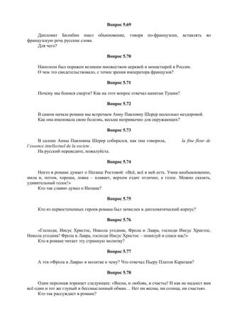 Вопрос 5.69
Дипломат Билибин имел обыкновение, говоря по-французски, вставлять во
французскую речь русские слова.
Для чего?
Вопрос 5.70
Наполеон был поражен великим множеством церквей и монастырей в России.
О чем это свидетельствовало, с точки зрения императора французов?
Вопрос 5.71
Почему мы боимся смерти? Как на этот вопрос отвечал капитан Тушин?
Вопрос 5.72
В самом начале романа мы встречаем Анну Павловну Шерер несколько нездоровой.
Как она именовала свою болезнь, весьма непривычно для окружающих?
Вопрос 5.73
В салоне Анны Павловны Шерер собирался, как она говорила, la fine fleur de
l’essence intellectuel de la societe .
На русский переведите, пожалуйста.
Вопрос 5.74
Некто в романе думает о Наташе Ростовой: «Всё, всё в ней есть. Умна необыкновенно,
мила и, потом, хороша, ловка – плавает, верхом ездит отлично, а голос. Можно сказать,
удивительный голос!»
Кто так славно думал о Наташе?
Вопрос 5.75
Кто из первостепенных героев романа был зачислен в дипломатический корпус?
Вопрос 5.76
«Господи, Иисус Христос, Никола угодник, Фрола и Лавра, господи Иисус Христос,
Никола угодник! Фрола и Лавра, господи Иисус Христос – помилуй и спаси нас!»
Кто в романе читает эту странную молитву?
Вопрос 5.77
А эти «Фрола и Лавра» в молитве к чему? Что отвечал Пьеру Платон Каратаев?
Вопрос 5.78
Один персонаж изрекает следующее: «Весна, и любовь, и счастье! И как не надоест вам
всё один и тот же глупый и бессмысленный обман… Нет ни весны, ни солнца, ни счастья».
Кто так рассуждает в романе?
 