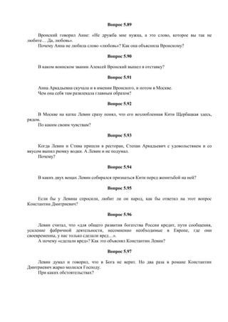 Вопрос 5.89
Вронский говорил Анне: «Не дружба мне нужна, а это слово, которое вы так не
любите… Да, любовь».
Почему Анна не любила слово «любовь»? Как она объяснила Вронскому?
Вопрос 5.90
В каком воинском звании Алексей Вронский вышел в отставку?
Вопрос 5.91
Анна Аркадьевна скучала и в имении Вронского, и потом в Москве.
Чем она себя там развлекала главным образом?
Вопрос 5.92
В Москве на катке Левин сразу понял, что его возлюбленная Кити Щербацкая здесь,
рядом.
По каким своим чувствам?
Вопрос 5.93
Когда Левин и Стива пришли в ресторан, Степан Аркадьевич с удовольствием и со
вкусом выпил рюмку водки. А Левин и не подумал.
Почему?
Вопрос 5.94
В каких двух вещах Левин собирался признаться Кити перед женитьбой на ней?
Вопрос 5.95
Если бы у Левина спросили, любит ли он народ, как бы ответил на этот вопрос
Константин Дмитриевич?
Вопрос 5.96
Левин считал, что «для общего развития богатства России кредит, пути сообщения,
усиление фабричной деятельности, несомненно необходимые в Европе, где они
своевременны, у нас только сделали вред…».
А почему «сделали вред»? Как это объяснял Константин Левин?
Вопрос 5.97
Левин думал и говорил, что в Бога не верит. Но два раза в романе Константин
Дмитриевич жарко молился Господу.
При каких обстоятельствах?
 