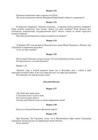 Вопрос 1.52
Пушкина исповедовал перед смертью отец Петр.
Что сказал священник княгине Мещерской-Карамзиной, выйдя от умирающего?
Вопрос 1.53
В некрологе говорилось: «Пушкин скончался… в середине своего великого поприща!»
Один человек возмутился этим словам: «Какое это такое поприще? Разве Пушкин был
полководец, военачальник, государственный муж?! Писать стишки не значит проходить
великое поприще».
Как звали возмутившегося и какую должность он занимал?
Вопрос 1.54
22 февраля 1837 года император Николай писал князю Ивану Паскевичу: «Мнение твое
о Пушкине я совершенно разделяю».
А что это было мнение?
Вопрос 1.55
После смерти Пушкина за ним осталось 135 тысяч рублей различных долгов.
Кто расплатился с долгами Пушкина?
Вопрос 1.56
«Пушкин умер в полном расцвете своих сил и бесспорно унес с собою в гроб
некоторую великую тайну. И вот мы теперь без него эту тайну разгадываем».
Кто произнес эти замечательные слова?
«Евгений Онегин»
Вопрос 1.57
«Но, боже мой, какая скука
С больным сидеть и день и ночь,
Не отходя ни шагу прочь!»
Сколько дней Онегин сидел со своим умирающим дядей?
Вопрос 1.58
Была ли у Евгения Онегина собственная карета?
Вопрос 1.59
Брат Пушкина, Лев Сергеевич, писал, что в Михайловском образ жизни Александра
Сергеевича весьма походил на деревенскую жизнь Онегина.
В чем именно?
 