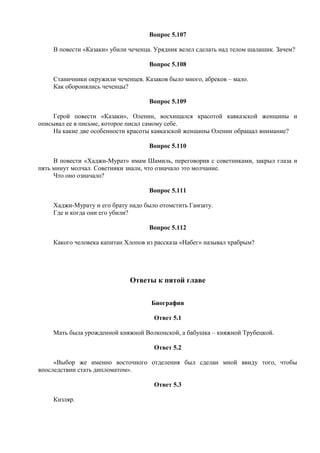Вопрос 5.107
В повести «Казаки» убили чеченца. Урядник велел сделать над телом шалашик. Зачем?
Вопрос 5.108
Станичники окружили чеченцев. Казаков было много, абреков – мало.
Как оборонялись чеченцы?
Вопрос 5.109
Герой повести «Казаки», Оленин, восхищался красотой кавказской женщины и
описывал ее в письме, которое писал самому себе.
На какие две особенности красоты кавказской женщины Оленин обращал внимание?
Вопрос 5.110
В повести «Хаджи-Мурат» имам Шамиль, переговорив с советниками, закрыл глаза и
пять минут молчал. Советники знали, что означало это молчание.
Что оно означало?
Вопрос 5.111
Хаджи-Мурату и его брату надо было отомстить Гамзату.
Где и когда они его убили?
Вопрос 5.112
Какого человека капитан Хлопов из рассказа «Набег» называл храбрым?
Ответы к пятой главе
Биография
Ответ 5.1
Мать была урожденной княжной Волконской, а бабушка – княжной Трубецкой.
Ответ 5.2
«Выбор же именно восточного отделения был сделан мной ввиду того, чтобы
впоследствии стать дипломатом».
Ответ 5.3
Кизляр.
 