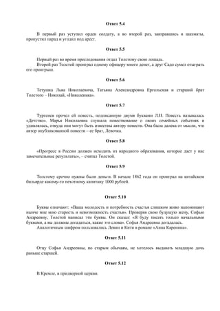 Ответ 5.4
В первый раз уступил орден солдату, а во второй раз, заигравшись в шахматы,
пропустил парад и угодил под арест.
Ответ 5.5
Первый раз во время преследования отдал Толстому свою лошадь.
Второй раз Толстой проиграл одному офицеру много денег, а друг Садо сумел отыграть
его проигрыш.
Ответ 5.6
Тетушка Льва Николаевича, Татьяна Александровна Ергольская и старший брат
Толстого – Николай, «Николенька».
Ответ 5.7
Тургенев прочел ей повесть, подписанную двумя буквами Л.Н. Повесть называлась
«Детство». Марья Николаевна слушала повествование о своих семейных событиях и
удивлялась, откуда они могут быть известны автору повести. Она была далека от мысли, что
автор опубликованной повести – ее брат, Левочка.
Ответ 5.8
«Прогресс в России должен исходить из народного образования, которое даст у нас
замечательные результаты», – считал Толстой.
Ответ 5.9
Толстому срочно нужны были деньги. В начале 1862 года он проиграл на китайском
бильярде какому-то пехотному капитану 1000 рублей.
Ответ 5.10
Буквы означают: «Ваша молодость и потребность счастья слишком живо напоминают
нынче мне мою старость и невозможность счастья». Проверяя свою будущую жену, Софью
Андреевну, Толстой написал эти буквы. Он сказал: «Я буду писать только начальными
буквами, а вы должны догадаться, какие это слова». Софья Андреевна догадалась.
Аналогичным шифром пользовались Левин и Кити в романе «Анна Каренина».
Ответ 5.11
Отцу Софьи Андреевны, по старым обычаям, не хотелось выдавать младшую дочь
раньше старшей.
Ответ 5.12
В Кремле, в придворной церкви.
 