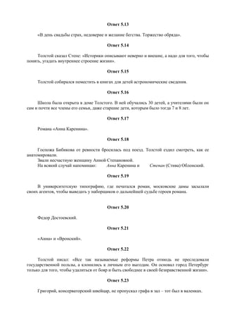 Ответ 5.13
«В день свадьбы страх, недоверие и желание бегства. Торжество обряда».
Ответ 5.14
Толстой сказал Степе: «Историки описывают неверно и внешне, а надо для того, чтобы
понять, угадать внутреннее строение жизни».
Ответ 5.15
Толстой собирался поместить в книгах для детей астрономические сведения.
Ответ 5.16
Школа была открыта в доме Толстого. В ней обучались 30 детей, а учителями были он
сам и почти все члены его семьи, даже старшие дети, которым было тогда 7 и 8 лет.
Ответ 5.17
Романа «Анна Каренина».
Ответ 5.18
Госпожа Бибикова от ревности бросилась под поезд. Толстой ездил смотреть, как ее
анатомировали.
Звали несчастную женщину Анной Степановной.
На всякий случай напоминаю: Анна Каренина и Степан (Стива) Облонский.
Ответ 5.19
В университетскую типографию, где печатался роман, московские дамы засылали
своих агентов, чтобы выведать у наборщиков о дальнейшей судьбе героев романа.
Ответ 5.20
Федор Достоевский.
Ответ 5.21
«Анна» и «Вронский».
Ответ 5.22
Толстой писал: «Все так называемые реформы Петра отнюдь не преследовали
государственной пользы, а клонились к личным его выгодам. Он основал город Петербург
только для того, чтобы удалиться от бояр и быть свободнее в своей безнравственной жизни».
Ответ 5.23
Григорий, консерваторский швейцар, не пропускал графа в зал – тот был в валенках.
 