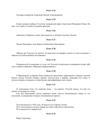 Ответ 5.24
Государь император Александр Третий Александрович.
Ответ 5.25
Сюжет романа сообщил Толстому знаменитый юрист Анатолией Федорович Кони. Он
взял этот сюжет из своей уголовной практики.
Ответ 5.26
«Записки из Мертвого дома» Достоевского и «Остров Сахалин» Чехова.
Ответ 5.27
Леонид Пастернак, отец Бориса Леонидовича Пастернака.
Ответ 5.28
«Прошу вас Толстого не трогать. Я нисколько не намерен сделать из него мученика и
обратить на себя всеобщее негодование».
Ответ 5.29
Говорилось об «отпадении» и о том, что Толстой «сознательно и намеренно отторг себя
сам от всякого общения с Церковью Православною».
Ответ 5.30
У Маковицкого в кармане было множество крошечных карандашей и твердых листков
бумаги. Когда Толстой говорил, Душан, опустив руку в карман, записывал его слова. А
поздно вечером, оставшись в одиночестве, расшифровывал свои записи.
Ответ 5.31
Те доказывали отцу, что смертная казнь – это хорошо. Толстой считал, что они это
делают из ненависти к нему.
Сам Лев Николаевич считал смертную казнь «чем-то невозможным, одним из тех
поступков, в совершение которых отказываешься верить».
Ответ 5.32
Толстой родился в 1828 году, 28 августа (по старому стилю).
28-го числа вышла в печать первая его книга «Детство и отрочество».
28-го родился его первый сын…
Ответ 5.33
Ивану Тургеневу.
 