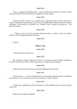 Ответ 5.34
«Поэт, – утверждал Лев Николаевич, – лучшее своей жизни отнимает от жизни и кладет
в свое сочинение. Оттого сочинение его прекрасно и жизнь дурна».
Ответ 5.35
«Самый лучший человек тот, который живет преимущественно своими мыслями и
чужими чувствами; самый худший сорт человек, который живет чужими мыслями и своими
чувствами. Из различных сочетаний этих четырех основ, мотивов деятельности – всё
различие людей».
Ответ 5.36
«…Вместе с тем на эту силу наложен ужасный тормоз – любовь к себе, или скорее,
память о себе, которая производит бессилие».
Ответ 5.37
Совесть.
«Война и мир»
Ответ 5.38
«Тысяча восемьсот пятый год».
Ответ 5.39
Две женщины: Софья Андреевна Толстая и ее младшая сестра, Татьяна Андреевна.
Толстой так объяснял: «Я взял Таню, перетолок ее с Соней, и вышла Наташа».
Ответ 5.40
Любимый зять Кутузова, флигель-адъютант Фердинанд Тизенгаузен.
Ответ 5.41
Толстой сказал: «…он меня заинтересовал, для него представилась роль в дальнейшем
ходе романа, и я его помиловал, только сильно ранив его вместо смерти».
Ответ 5.42
«Осмелилась» реформа русской письменности: были выброшены все твердые знаки в
конце слов.
Ответ 5.43
Черноглазая, с черными кудрями.
 