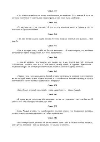 Ответ 5.44
«Она не была влюблена ни в кого в особенности, но влюблена была во всех. В того, на
кого она смотрела в ту минуту, как она смотрела, в того она и была влюблена».
Ответ 5.45
«Ее материнское чутье говорило ей, что чего-то слишком много в Наташе и что от
этого она не будет счастлива».
Ответ 5.46
«Где, как, когда всосала в себя из того русского воздуха, которым она дышала… этот
дух..?»
Ответ 5.47
«Нет, я не верю этому, чтобы мы были в животных… Я знаю наверное, что мы были
ангелами там где-то и здесь были, и от этого всё помним».
Ответ 5.48
«…она со страхом чувствовала, что между им и ею совсем нет той преграды
стыдливости, которую она всегда чувствовала между собой и другими мужчинами…
инстинкт говорил ей, что вся прежняя чистота любви ее к князю Андрею погибла».
Ответ 5.49
«Глядя в глаза Наполеону, князь Андрей думал о ничтожности величия, о ничтожности
жизни, которой никто не мог понять значения, и о еще большем ничтожестве смерти, смысл
которой никто не мог понять и объяснить из живущих».
Ответ 5.50
«Это субъект нервный и желчный, – он не выздоровеет», – решил Ларрей.
Ответ 5.51
«Я знаю в жизни только два действительных несчастья: угрызения совести и болезнь. И
счастье есть только отсутствие этих двух зол».
Ответ 5.52
Князь Андрей считал, что освобождение крестьян нужно тем помещикам, которые,
подвергая крестьян несправедливости, гибнут нравственно.
Ответ 5.53
«Весь мир разделен для меня на две половины: одна – она и там все счастье, надежда,
свет; другая половина – все, где ее нет, там все уныние и темнота».
 