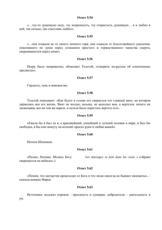 Ответ 5.54
«…эту-то душевную силу, эту искренность, эту открытость душевную… я и любил в
ней, так сильно, так счастливо любил».
Ответ 5.55
«…они плакали не от своего личного горя; они плакали от благоговейного умиления,
охватившего их души перед сознанием простого и торжественного таинства смерти,
свершившегося перед ними».
Ответ 5.56
Пьеру было непривычно, объясняет Толстой, «говорить по-русски об отвлеченных
предметах».
Ответ 5.57
Гордость, лень и невежество.
Ответ 5.58
Толстой описывает: «Как будто в голове его свернулся тот главный винт, на котором
держалась вся его жизнь. Винт не входил дальше, не выходил вон, а вертелся, ничего не
захватывая, все на том же нарезе, и нельзя было перестать вертеть его».
Ответ 5.59
«Ежели бы я был не я, а красивейший, умнейший и лучший человек в мире, и был бы
свободен, я бы сию минуту на коленях просил руки и любви вашей».
Ответ 5.60
Натали Шеншина.
Ответ 5.61
«Полно, Наташа. Молись Богу. Les mariages se font dans les cieux » («Браки
свершаются на небесах».)
Ответ 5.62
«Помни, что несчастия происходят от Бога и что люди никогда не бывают виноваты», –
сказала княжна Марья.
Ответ 5.63
Источники людских пороков – праздность и суеверие, добродетели – деятельность и
ум.
 