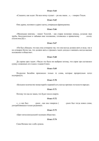 Ответ 5.64
«Слышите, как ходит. На всю пятку ступает – уж мы знаем…», – говорил Тихон.
Ответ 5.65
Они дурны, неловки и дурно одеты, утверждала француженка.
Ответ 5.66
«Маленькая княгиня, – пишет Толстой, – как старая полковая лошадь, услыхав звук
трубы, бессознательно и забывая свое положение, готовилась к привычному галопу
кокетства [6] ».
Ответ 5.67
«Он был убежден, что как утка сотворена так, что она всегда должна жить в воде, так и
он сотворен богом так, что должен жить в тридцать тысяч дохода и занимать всегда высшее
положение в обществе».
Ответ 5.68
До сорока трех тысяч. «Число это было им выбрано потому, что сорок три составляло
сумму сложенных его годов с годами Сони».
Ответ 5.69
По-русски Билибин произносил только те слова, которые презрительно хотел
подчеркнуть.
Ответ 5.70
«Большое количество монастырей и церквей есть всегда признак отсталости народа».
Ответ 5.71
Потому что мы не знаем, что будет после смерти.
Ответ 5.72
«…у нее был грипп , как она говорила ( грипп был тогда новое слово,
употреблявшееся только редкими)».
Ответ 5.73
«Цвет интеллектуальной эссенции общества».
Ответ 5.74
Сама Наташа так о себе думала.
 