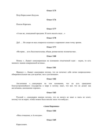 Ответ 5.75
Петр Кириллович Безухов.
Ответ 5.76
Платон Каратаев.
Ответ 5.77
«А как же, лошадиный праздник. И скота жалеть надо…»
Ответ 5.78
Дуб. … Но скоро он весь покроется зеленью и переменит свою точку зрения.
Ответ 5.79
«История… есть бессознательная, общая, роевая жизнь человечества».
Ответ 5.80
Немец «…бывает самоуверенным на основании отвлеченной идеи – науки, то есть
мнимого знания совершенной истины».
Ответ 5.81
Француз «…бывает самоуверен потому, что он почитает себя лично непреодолимо-
обворожительным как для мужчин, так и для женщин».
Ответ 5.82
Англичанин «…самоуверен на том основании, что он есть гражданин
благоустроеннейшего государства в мире и потому знает, что всё, что он делает как
англичанин, несомненно хорошо».
Ответ 5.83
Русский «…самоуверен именно потому, что он ничего не знает и знать не хочет,
потому что не верит, чтобы можно было вполне знать что-нибудь».
«Анна Каренина»
Ответ 5.84
«Мне отмщение, и Аз воздам».
Ответ 5.85
Кириллович.
 