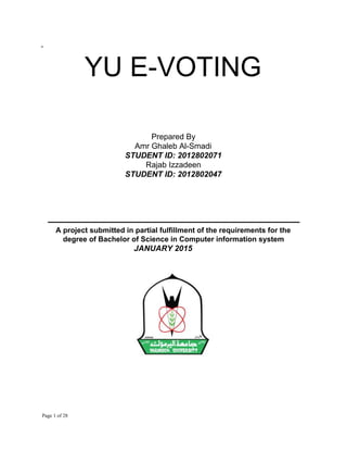-
YU​ ​E-VOTING
 
 
 
Prepared​ ​By
Amr​ ​Ghaleb​ ​Al-Smadi
STUDENT​ ​ID:​ ​2012802071
Rajab​ ​Izzadeen
STUDENT​ ​ID:​ ​2012802047
‫ـــــــــــــــــــــــــــــــــــــــــــــــــــــــــــــــــــــــــــــــــــــــــــــــــــــــــــــــــــــــــــــــــــــــــــــــــــــــــ‬
A​ ​project​ ​submitted​ ​in​ ​partial​ ​fulfillment​ ​of​ ​the​ ​requirements​ ​for​ ​the
degree​ ​of​ ​Bachelor​ ​of​ ​Science​ ​in​ ​Computer​ ​information​ ​system
JANUARY​ ​2015
​ ​Page​ ​1​ ​of​ ​28
 