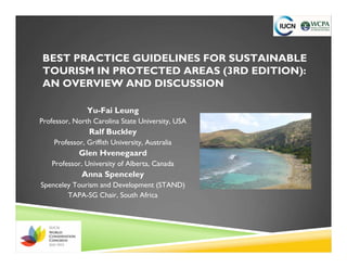 BEST PRACTICE GUIDELINES FOR SUSTAINABLE
TOURISM IN PROTECTED AREAS (3RD EDITION):
AN OVERVIEW AND DISCUSSION

               Yu-Fai Leung
Professor, North Carolina State University, USA
                Ralf Buckley
    Professor, Griffith University, Australia
            Glen Hvenegaard
   Professor, University of Alberta, Canada
             Anna Spenceley
Spenceley Tourism and Development (STAND)
        TAPA-SG Chair, South Africa
 