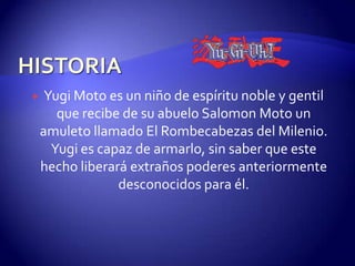     Yugi Moto es un niño de espíritu noble y gentil
       que recibe de su abuelo Salomon Moto un
    amuleto llamado El Rombecabezas del Milenio.
      Yugi es capaz de armarlo, sin saber que este
    hecho liberará extraños poderes anteriormente
                 desconocidos para él.
 
