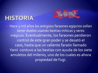    Hace 5 mil años los antigüos faraones egipcios solían
        tener duelos usando bestias míticas y seres
    mágicos. Eventualmente, los faraones perdieron
       control de este gran poder y se desató el
      caos, hasta que un valiente faraón llamado
    Yami contuvo a las bestias con ayuda de los siete
    amuletos del milenio, uno de los cuales es ahora
                  propiedad de Yugi.
 