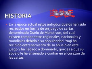    En la época actual estos antigüos duelos han sido
    recreados en forma de un juego de cartas
    denominado Duelo de Monstruos, del cual
    existen campeonatos regionales, nacionales y
    mundiales debido a su popularidad. Yugi ha
    recibido entrenamiento de su abuelo en este
    juego y ha llegado a dominarlo, gracias a que su
    abuelo le ha enseñado a confiar en el corazón de
    las cartas.
 