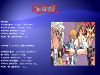 Manga
Creado por Kazuki Takahashi
Publicado en Shōnen Jump
Primera edición 1996
Última edición 2004
Núm. de volúmenes 38


Anime Yu-Gi-Oh Duel Monsters

Dirigido por Kunihisa Sugishima
Estudio Studio Gallop
Cadena televisiva TV Tokyo
Primera emisión Abril 2000
Última emisión Septiembre 2004
Núm. de capítulos 224
 