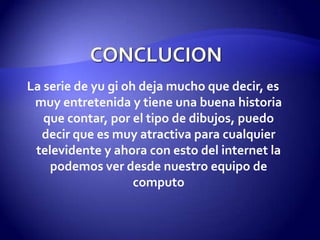 La serie de yu gi oh deja mucho que decir, es
 muy entretenida y tiene una buena historia
   que contar, por el tipo de dibujos, puedo
  decir que es muy atractiva para cualquier
 televidente y ahora con esto del internet la
    podemos ver desde nuestro equipo de
                    computo
 