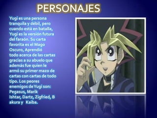 Yugi es una persona
tranquila y débil, pero
cuando está en batalla,
Yugi es la versión futura
del faraón. Su carta
favorita es el Mago
Oscuro, Aprendió
todo acerca de las cartas
gracias a su abuelo que
además fue quien le
armó su primer mazo de
cartas con cartas de todo
tipo. Los peores
enemigos de Yugi son:
Pegasus, Marik
Ishtar, Dartz, Zigfried, B
akura y Kaiba.
 