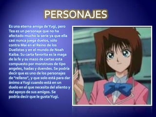 Es una eterna amiga de Yugi, pero
Tea es un personaje que no ha
afectado mucho la serie ya que ella
casi nunca juega duelos, sólo
contra Mai en el Reino de los
Duelistas y en el mundo de Noah
Kaiba. Su carta favorita es la maga
de la fe y su mazo de cartas esta
compuesto por monstruos de tipo
angeles, hadas y duendes. Se podría
decir que es uno de los personajes
de "relleno", y que solo está para dar
ánimo a Yugi cuando está en un
duelo en el que necesita del aliento y
del apoyo de sus amigos. Se
podría decir que le gusta Yugi.
 