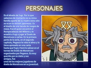 Es el abuelo de Yugi. Por lo que
sabemos de momento es su única
familia aparte de su madre (esta sólo
se ve en la versión japonesa). Es
el dueño de una tienda de Juegos de
mesa. Fue él quien encontró el
Rompecabezas del Milenio y le
enseñó a Yugi a jugar al Duelo de
Monstruos o cartas. En la primera
parte de la serie, en el segundo
capítulo, Pegasus le roba el alma y lo
tiene apresado en una carta
hasta que Yugi y Yami lo salvan en el
torneo de Duelo de Monstruos
organizados por Pegasus. Es muy
querido por su nieto y sus
amigos, fue
unos de los mejores jugadores de
duelo de Monstruos en su juventud.
 
