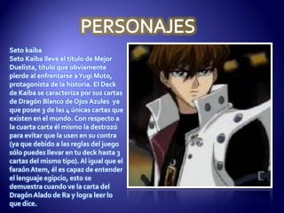 Seto kaiba
Seto Kaiba lleva el título de Mejor
Duelista, título que obviamente
pierde al enfrentarse aYugi Muto,
protagonista de la historia. El Deck
de Kaiba se caracteriza por sus cartas
de Dragón Blanco de Ojos Azules ya
que posee 3 de las 4 únicas cartas que
existen en el mundo. Con respecto a
la cuarta carta él mismo la destrozó
para evitar que la usen en su contra
(ya que debido a las reglas del juego
sólo puedes llevar en tu deck hasta 3
cartas del mismo tipo). Al igual que el
faraón Atem, él es capaz de entender
el lenguaje egipcio, esto se
demuestra cuando ve la carta del
Dragón Alado de Ra y logra leer lo
que dice.
 